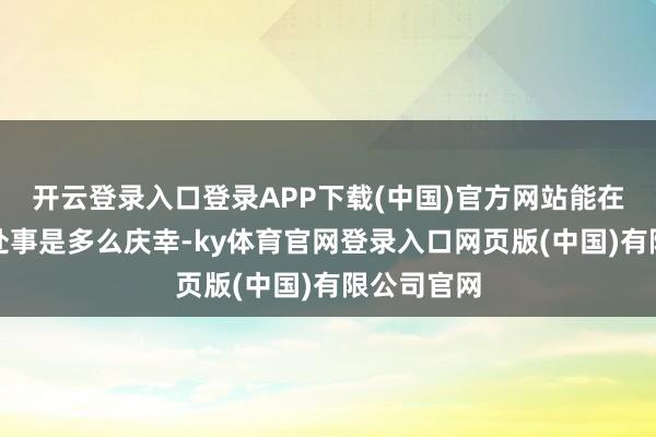 开云登录入口登录APP下载(中国)官方网站能在总理身边处事是多么庆幸-ky体育官网登录入口网页版(中国)有限公司官网