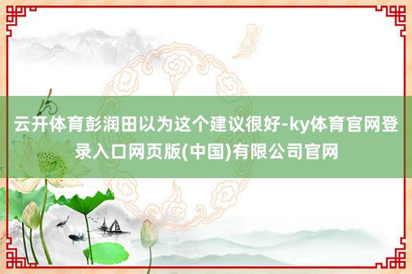 云开体育彭润田以为这个建议很好-ky体育官网登录入口网页版(中国)有限公司官网