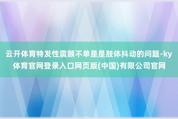 云开体育特发性震颤不单是是肢体抖动的问题-ky体育官网登录入口网页版(中国)有限公司官网