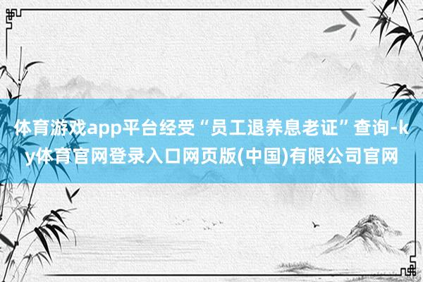 体育游戏app平台经受“员工退养息老证”查询-ky体育官网登录入口网页版(中国)有限公司官网