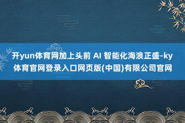 开yun体育网加上头前 AI 智能化海浪正盛-ky体育官网登录入口网页版(中国)有限公司官网