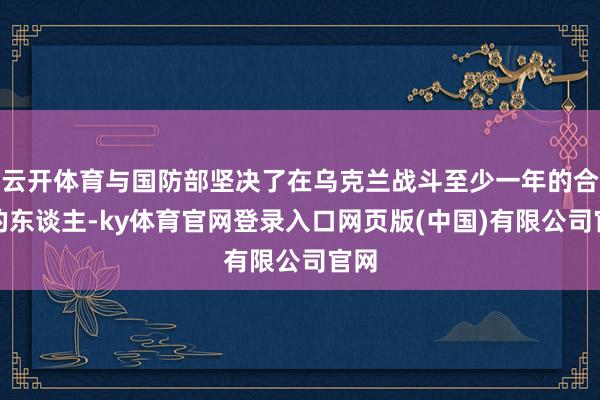 云开体育与国防部坚决了在乌克兰战斗至少一年的合同的东谈主-ky体育官网登录入口网页版(中国)有限公司官网