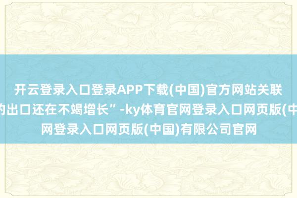开云登录入口登录APP下载(中国)官方网站关联词洽商配套产业的出口还在不竭增长”-ky体育官网登录入口网页版(中国)有限公司官网