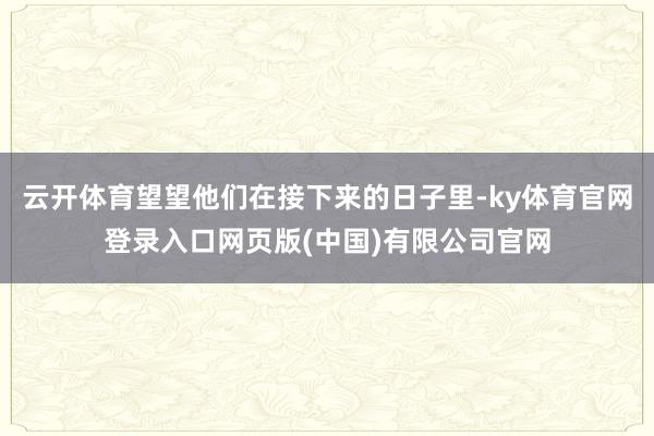 云开体育望望他们在接下来的日子里-ky体育官网登录入口网页版(中国)有限公司官网