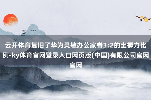 云开体育复旧了华为灵敏办公家眷3:2的坐褥力比例-ky体育官网登录入口网页版(中国)有限公司官网