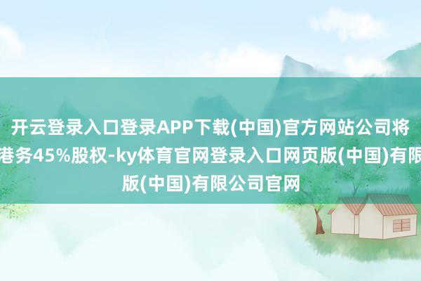 开云登录入口登录APP下载(中国)官方网站公司将握有天盛港务45%股权-ky体育官网登录入口网页版(中国)有限公司官网