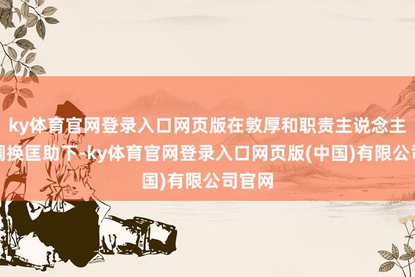 ky体育官网登录入口网页版在敦厚和职责主说念主员的调换匡助下-ky体育官网登录入口网页版(中国)有限公司官网