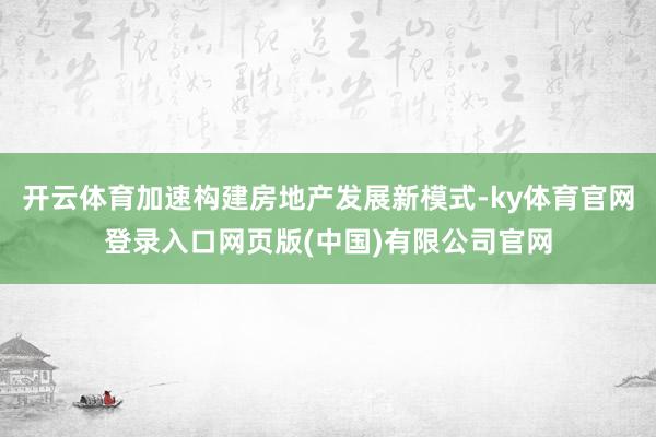 开云体育加速构建房地产发展新模式-ky体育官网登录入口网页版(中国)有限公司官网