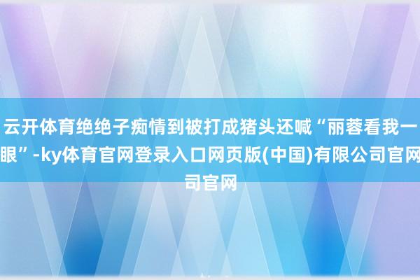 云开体育绝绝子痴情到被打成猪头还喊“丽蓉看我一眼”-ky体育官网登录入口网页版(中国)有限公司官网
