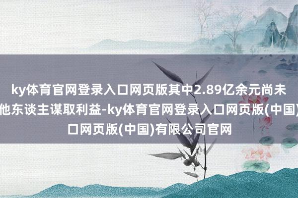ky体育官网登录入口网页版其中2.89亿余元尚未实质得到；为他东谈主谋取利益-ky体育官网登录入口网页版(中国)有限公司官网