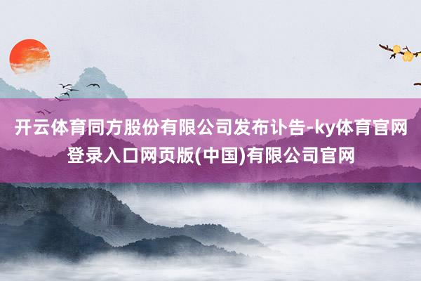 开云体育同方股份有限公司发布讣告-ky体育官网登录入口网页版(中国)有限公司官网