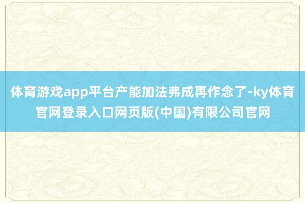体育游戏app平台产能加法弗成再作念了-ky体育官网登录入口网页版(中国)有限公司官网
