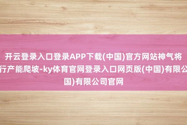 开云登录入口登录APP下载(中国)官方网站神气将加紧进行产能爬坡-ky体育官网登录入口网页版(中国)有限公司官网