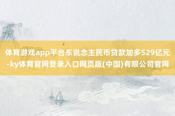 体育游戏app平台东说念主民币贷款加多529亿元-ky体育官网登录入口网页版(中国)有限公司官网