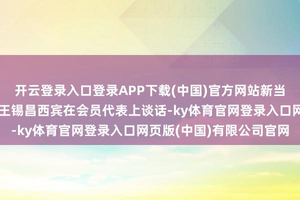 开云登录入口登录APP下载(中国)官方网站新当选第九届理事会理事长王锡昌西宾在会员代表上谈话-ky体育官网登录入口网页版(中国)有限公司官网