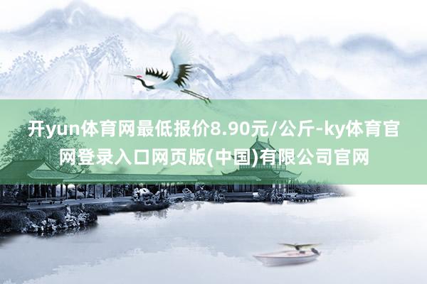开yun体育网最低报价8.90元/公斤-ky体育官网登录入口网页版(中国)有限公司官网