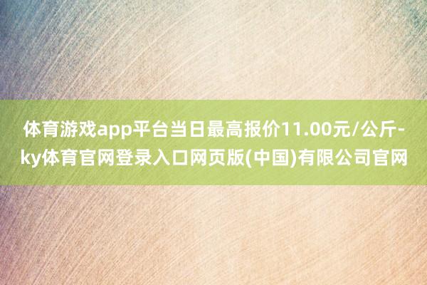 体育游戏app平台当日最高报价11.00元/公斤-ky体育官网登录入口网页版(中国)有限公司官网
