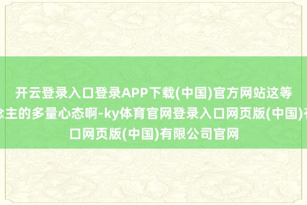 开云登录入口登录APP下载(中国)官方网站这等于老年东说念主的多量心态啊-ky体育官网登录入口网页版(中国)有限公司官网
