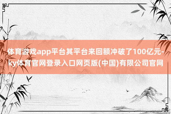 体育游戏app平台其平台来回额冲破了100亿元-ky体育官网登录入口网页版(中国)有限公司官网