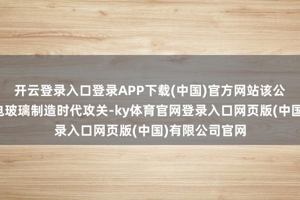 开云登录入口登录APP下载(中国)官方网站该公司捏续开展家电玻璃制造时代攻关-ky体育官网登录入口网页版(中国)有限公司官网