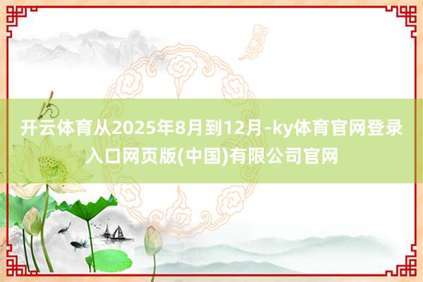 开云体育从2025年8月到12月-ky体育官网登录入口网页版(中国)有限公司官网