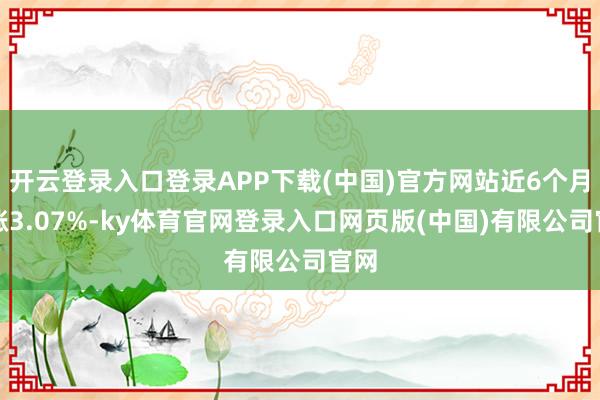 开云登录入口登录APP下载(中国)官方网站近6个月高涨3.07%-ky体育官网登录入口网页版(中国)有限公司官网