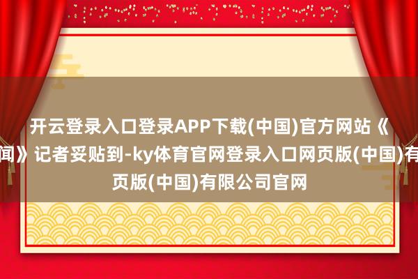 开云登录入口登录APP下载(中国)官方网站　　《逐日经济新闻》记者妥贴到-ky体育官网登录入口网页版(中国)有限公司官网