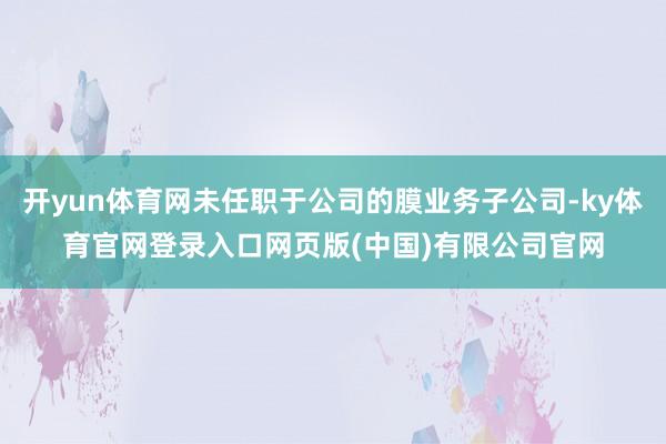 开yun体育网未任职于公司的膜业务子公司-ky体育官网登录入口网页版(中国)有限公司官网