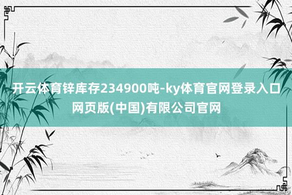开云体育锌库存234900吨-ky体育官网登录入口网页版(中国)有限公司官网