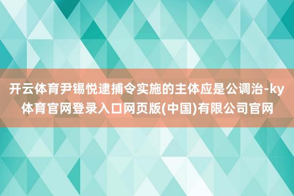 开云体育尹锡悦逮捕令实施的主体应是公调治-ky体育官网登录入口网页版(中国)有限公司官网