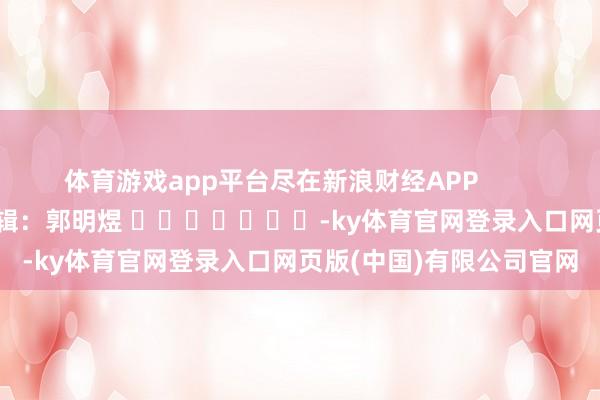体育游戏app平台尽在新浪财经APP            						包袱剪辑：郭明煜 							-ky体育官网登录入口网页版(中国)有限公司官网
