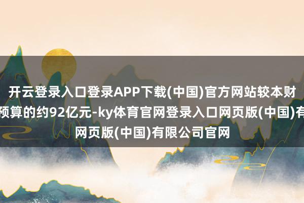 开云登录入口登录APP下载(中国)官方网站较本财政年度调动预算的约92亿元-ky体育官网登录入口网页版(中国)有限公司官网