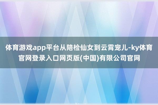体育游戏app平台从陪检仙女到云霄宠儿-ky体育官网登录入口网页版(中国)有限公司官网