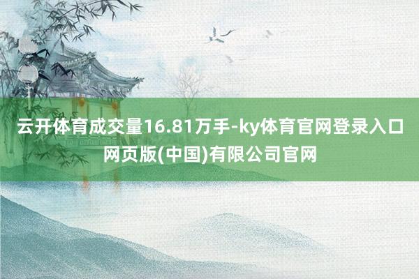 云开体育成交量16.81万手-ky体育官网登录入口网页版(中国)有限公司官网
