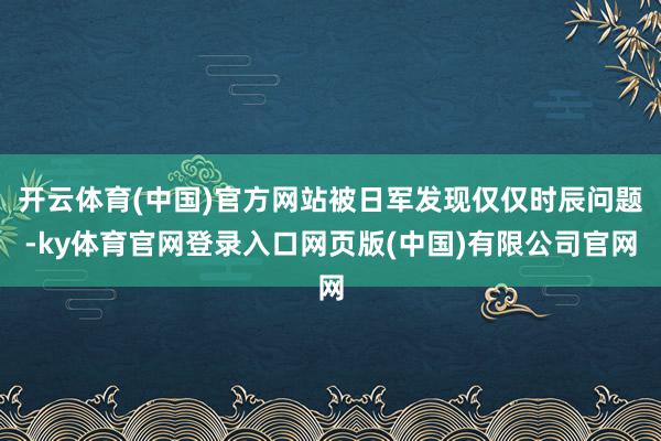开云体育(中国)官方网站被日军发现仅仅时辰问题-ky体育官网登录入口网页版(中国)有限公司官网