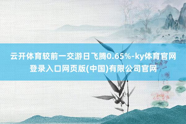 云开体育较前一交游日飞腾0.65%-ky体育官网登录入口网页版(中国)有限公司官网