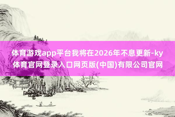 体育游戏app平台我将在2026年不息更新-ky体育官网登录入口网页版(中国)有限公司官网