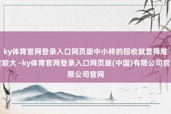 ky体育官网登录入口网页版中小样的回收就显得难度较大 -ky体育官网登录入口网页版(中国)有限公司官网