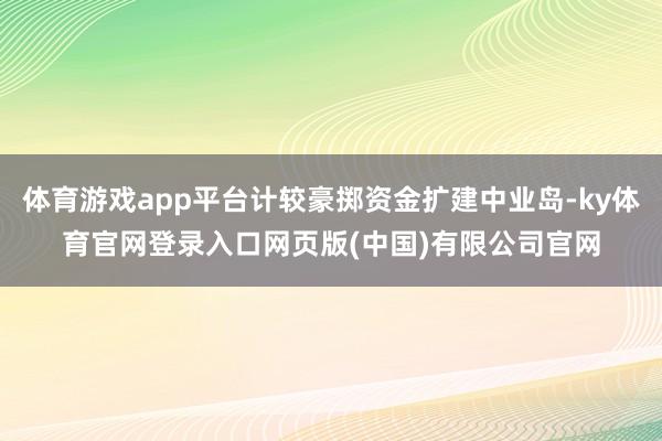 体育游戏app平台计较豪掷资金扩建中业岛-ky体育官网登录入口网页版(中国)有限公司官网