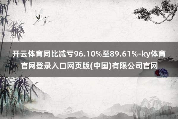 开云体育同比减亏96.10%至89.61%-ky体育官网登录入口网页版(中国)有限公司官网