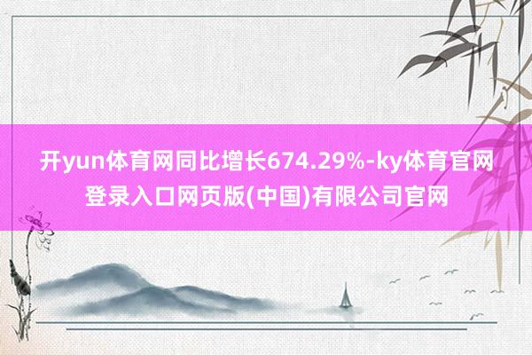 开yun体育网同比增长674.29%-ky体育官网登录入口网页版(中国)有限公司官网