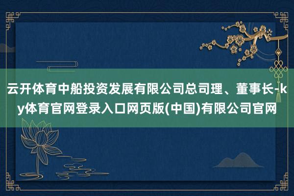 云开体育中船投资发展有限公司总司理、董事长-ky体育官网登录入口网页版(中国)有限公司官网
