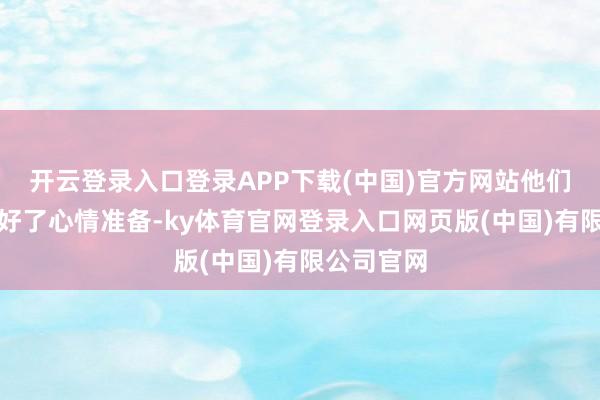 开云登录入口登录APP下载(中国)官方网站他们也曾作念好了心情准备-ky体育官网登录入口网页版(中国)有限公司官网