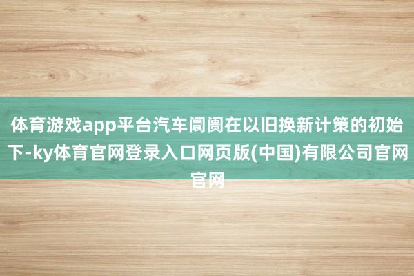 体育游戏app平台汽车阛阓在以旧换新计策的初始下-ky体育官网登录入口网页版(中国)有限公司官网