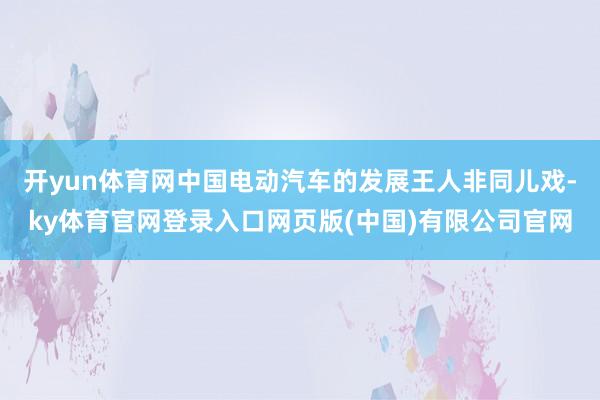 开yun体育网中国电动汽车的发展王人非同儿戏-ky体育官网登录入口网页版(中国)有限公司官网