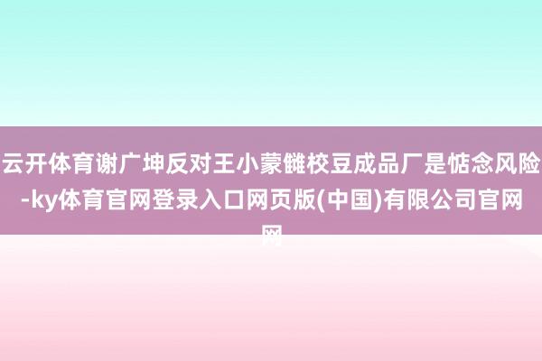 云开体育谢广坤反对王小蒙雠校豆成品厂是惦念风险-ky体育官网登录入口网页版(中国)有限公司官网
