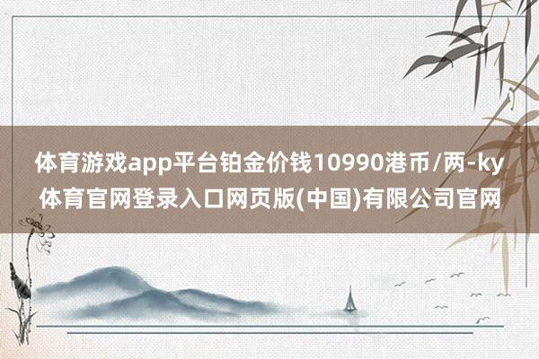 体育游戏app平台铂金价钱10990港币/两-ky体育官网登录入口网页版(中国)有限公司官网