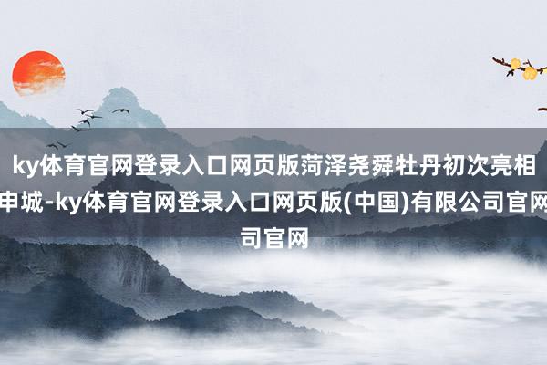 ky体育官网登录入口网页版菏泽尧舜牡丹初次亮相申城-ky体育官网登录入口网页版(中国)有限公司官网