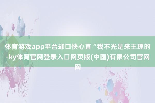 体育游戏app平台却口快心直“我不光是来主理的-ky体育官网登录入口网页版(中国)有限公司官网