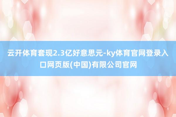 云开体育套现2.3亿好意思元-ky体育官网登录入口网页版(中国)有限公司官网